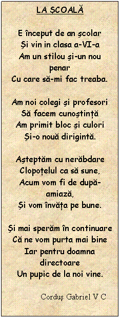 Text Box: LA sCOALĂ

E nceput de an scolar
si vin in clasa a-VI-a
Am un stilou si-un nou penar
Cu care sa-mi fac treaba.

Am noi colegi si profesori
Sa facem cunostinta
Am primit bloc si culori
si-o noua diriginta.

Asteptam cu nerabdare
Clopotelul ca sa sune,
Acum vom fi de dupa-amiaza,
si vom nvata pe bune.

si mai speram n continuare
Ca ne vom purta mai bine
Iar pentru doamna directoare
Un pupic de la noi vine.

             Cordus Gabriel V C
